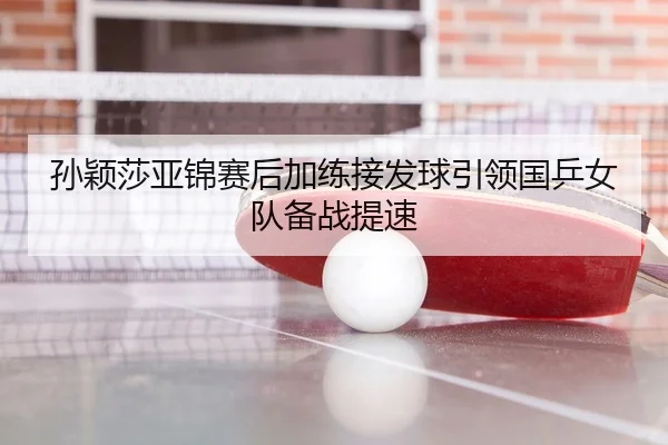 孙颖莎亚锦赛后加练接发球引领国乒女队备战提速