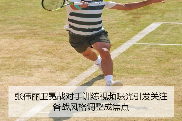 张伟丽卫冕战对手训练视频曝光引发关注备战风格调整成焦点