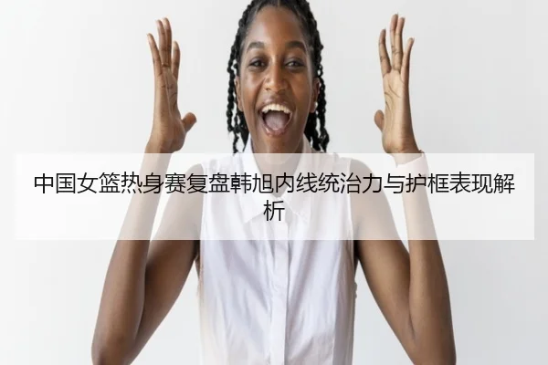 中国女篮热身赛复盘韩旭内线统治力与护框表现解析